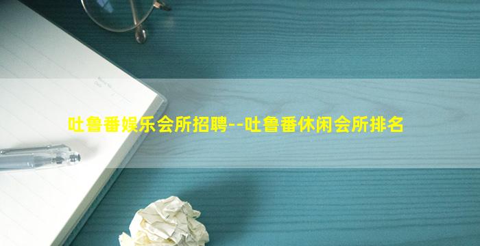 吐鲁番娱乐会所招聘--吐鲁番休闲会所排名